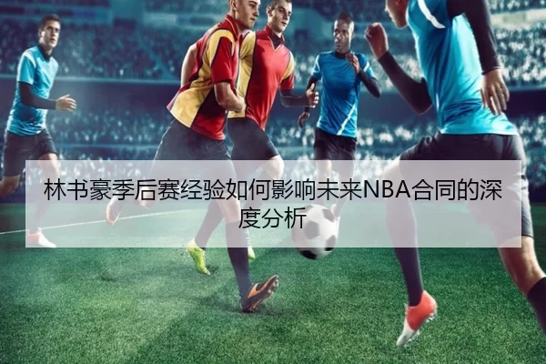 林书豪季后赛经验如何影响未来NBA合同的深度分析