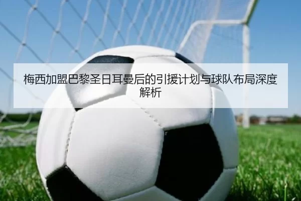 梅西加盟巴黎圣日耳曼后的引援计划与球队布局深度解析