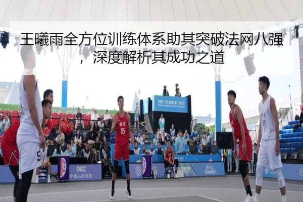 王曦雨全方位训练体系助其突破法网八强，深度解析其成功之道