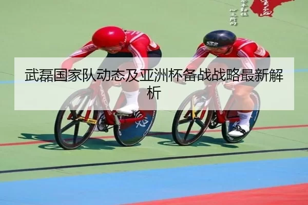武磊国家队动态及亚洲杯备战战略最新解析